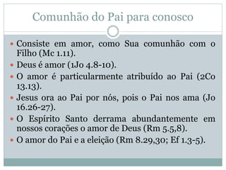 Comunhão do Pai para conosco
 Consiste em amor, como Sua comunhão com o
Filho (Mc 1.11).
 Deus é amor (1Jo 4.8-10).
 O amor é particularmente atribuído ao Pai (2Co
13.13).
 Jesus ora ao Pai por nós, pois o Pai nos ama (Jo
16.26-27).
 O Espírito Santo derrama abundantemente em
nossos corações o amor de Deus (Rm 5.5,8).
 O amor do Pai e a eleição (Rm 8.29,30; Ef 1.3-5).
 