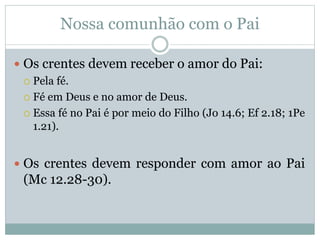 Nossa comunhão com o Pai
 Os crentes devem receber o amor do Pai:
 Pela fé.
 Fé em Deus e no amor de Deus.
 Essa fé no Pai é por meio do Filho (Jo 14.6; Ef 2.18; 1Pe
1.21).
 Os crentes devem responder com amor ao Pai
(Mc 12.28-30).
 