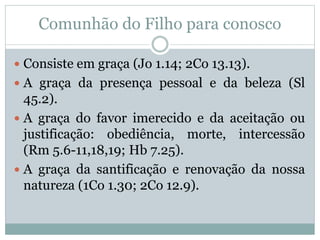 Comunhão do Filho para conosco
 Consiste em graça (Jo 1.14; 2Co 13.13).
 A graça da presença pessoal e da beleza (Sl
45.2).
 A graça do favor imerecido e da aceitação ou
justificação: obediência, morte, intercessão
(Rm 5.6-11,18,19; Hb 7.25).
 A graça da santificação e renovação da nossa
natureza (1Co 1.30; 2Co 12.9).
 