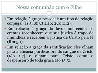 Nossa comunhão com o Filho
 Em relação à graça pessoal é um tipo de relação
conjugal (Is 54.5; Ct 2.16; 2Co 11.2).
 Em relação à graça do favor imerecido: os
crentes reconhecem que sua justiça é trapo de
imundícia e recebem a justiça de Cristo pela fé
(Rm 5.1).
 Em relação à graça da santificação: eles olham
para a eficácia purificadora do sangue de Cristo
(1Jo 1.7) e olham para Cristo como o
despenseiro de toda graça (Jo 15.5).
 