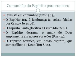 Comunhão do Espírito para conosco
 Consiste em comunhão (2Co 13.13).
 O Espírito traz à lembrança às coisas faladas
por Cristo (Jo 14.26).
 O Espírito Santo glorifica a Cristo (Jo 16.14).
 O Espírito derrama o amor de Deus
amplamente em nossos corações (Rm 5.5).
 O Espírito testifica, em nosso espírito, que
somos filhos de Deus (Rm 8.16).
 