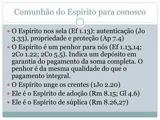 Comunhão do Espírito para conosco
 O Espírito nos sela (Ef 1.13): autenticação (Jo
3.33), propriedade e proteção (Ap 7.4)
 O Espírito é um penhor para nós (Ef 1.13,14;
2Co 1.22; 2Co 5.5). Indica um depósito em
garantia do pagamento da soma completa. O
penhor é da mesma qualidade do que o
pagamento integral.
 O Espírito unge os crentes (1Jo 2.20)
 Ele é o Espírito de adoção (Rm 8.15; Gl 4.6)
 Ele é o Espírito de súplica (Rm 8.26,27)
 