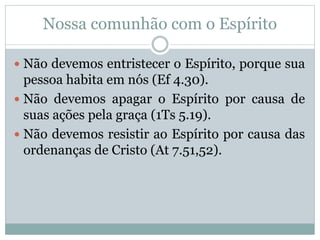 Nossa comunhão com o Espírito
 Não devemos entristecer o Espírito, porque sua
pessoa habita em nós (Ef 4.30).
 Não devemos apagar o Espírito por causa de
suas ações pela graça (1Ts 5.19).
 Não devemos resistir ao Espírito por causa das
ordenanças de Cristo (At 7.51,52).
 