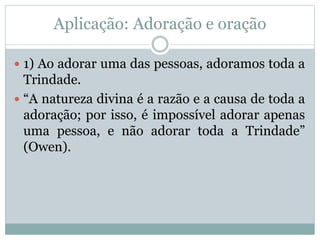 Aplicação: Adoração e oração
 1) Ao adorar uma das pessoas, adoramos toda a
Trindade.
 “A natureza divina é a razão e a causa de toda a
adoração; por isso, é impossível adorar apenas
uma pessoa, e não adorar toda a Trindade”
(Owen).
 
