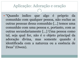 Aplicação: Adoração e oração
 “Quando indico que algo é próprio da
comunhão com qualquer pessoa, não excluo as
outras pessoas dessa comunhão [...] temos uma
comunhão com uma pessoa e, portanto, com as
outras secundariamente [...] Uma pessoa como
tal, seja qual for, não é o objeto principal da
adoração divina, mas somente quando é
identificada com a natureza ou a essência de
Deus” (Owen).
 