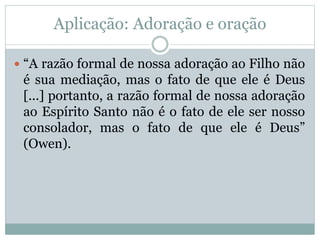 Aplicação: Adoração e oração
 “A razão formal de nossa adoração ao Filho não
é sua mediação, mas o fato de que ele é Deus
[...] portanto, a razão formal de nossa adoração
ao Espírito Santo não é o fato de ele ser nosso
consolador, mas o fato de que ele é Deus”
(Owen).
 