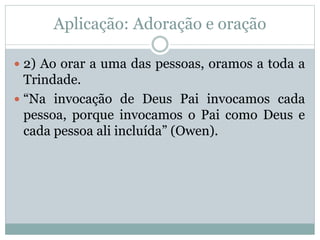 Aplicação: Adoração e oração
 2) Ao orar a uma das pessoas, oramos a toda a
Trindade.
 “Na invocação de Deus Pai invocamos cada
pessoa, porque invocamos o Pai como Deus e
cada pessoa ali incluída” (Owen).
 