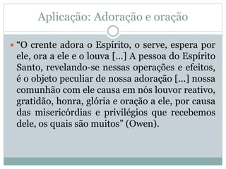 Aplicação: Adoração e oração
 “O crente adora o Espírito, o serve, espera por
ele, ora a ele e o louva [...] A pessoa do Espírito
Santo, revelando-se nessas operações e efeitos,
é o objeto peculiar de nossa adoração [...] nossa
comunhão com ele causa em nós louvor reativo,
gratidão, honra, glória e oração a ele, por causa
das misericórdias e privilégios que recebemos
dele, os quais são muitos” (Owen).
 