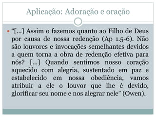 Aplicação: Adoração e oração
 “[...] Assim o fazemos quanto ao Filho de Deus
por causa de nossa redenção (Ap 1.5-6). Não
são louvores e invocações semelhantes devidos
a quem torna a obra de redenção efetiva para
nós? [...] Quando sentimos nosso coração
aquecido com alegria, sustentado em paz e
estabelecido em nossa obediência, vamos
atribuir a ele o louvor que lhe é devido,
glorificar seu nome e nos alegrar nele” (Owen).
 