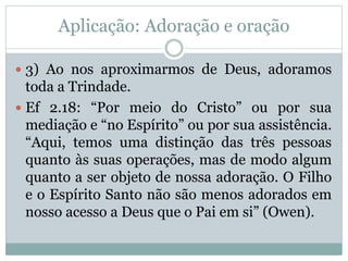 Aplicação: Adoração e oração
 3) Ao nos aproximarmos de Deus, adoramos
toda a Trindade.
 Ef 2.18: “Por meio do Cristo” ou por sua
mediação e “no Espírito” ou por sua assistência.
“Aqui, temos uma distinção das três pessoas
quanto às suas operações, mas de modo algum
quanto a ser objeto de nossa adoração. O Filho
e o Espírito Santo não são menos adorados em
nosso acesso a Deus que o Pai em si” (Owen).
 