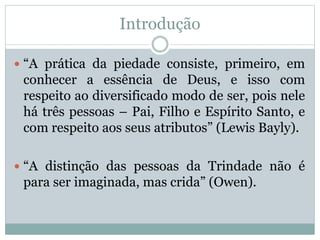 Introdução
 “A prática da piedade consiste, primeiro, em
conhecer a essência de Deus, e isso com
respeito ao diversificado modo de ser, pois nele
há três pessoas – Pai, Filho e Espírito Santo, e
com respeito aos seus atributos” (Lewis Bayly).
 “A distinção das pessoas da Trindade não é
para ser imaginada, mas crida” (Owen).
 