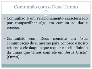 Comunhão com o Deus Triuno
 Comunhão é um relacionamento caracterizado
por compartilhar algo em comum ao dar e
receber.
 Comunhão com Deus consiste em “Sua
comunicação de si mesmo para conosco e nosso
retorno a ele daquilo que requer e aceita fluindo
da união que temos com ele em Jesus Cristo”
(Owen).
 