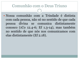 Comunhão com o Deus Triuno
 Nossa comunhão com a Trindade é distinta
com cada pessoa, não só no sentido de que cada
pessoa divina se comunica distintamente
conosco (1Co 12.4-6; Ef 1.3-14), mas também
no sentido de que nós nos comunicamos com
elas distintamente (Ef 2.18).
 