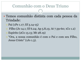 Comunhão com o Deus Triuno
 Temos comunhão distinta com cada pessoa da
Trindade:
 Pai (1Pe 1.17; Ef 3.14-15)
 Filho (Jo 14.1; Ef 6.24; Ap 5.8,13; At 7.59-60; 1Co 1.2)
 Espírito (2Co 13.13; Mt 28.19)
 “Ora, a nossa comunhão é com o Pai e com seu Filho,
Jesus Cristo” (1Jo 1.3).
 