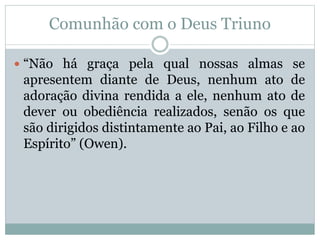 Comunhão com o Deus Triuno
 “Não há graça pela qual nossas almas se
apresentem diante de Deus, nenhum ato de
adoração divina rendida a ele, nenhum ato de
dever ou obediência realizados, senão os que
são dirigidos distintamente ao Pai, ao Filho e ao
Espírito” (Owen).
 