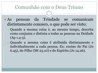 Comunhão com o Deus Triuno
 As pessoas da Trindade se comunicam
distintamente conosco, o que pode ser visto:
 Quando a mesma coisa é, ao mesmo tempo, descrita
como conjunta e distinta a todas as pessoas na Deidade
(Ap 1.4-5).
 Quando a mesma coisa é atribuída distintamente e
individualmente a cada pessoa. Ex: ensino do Pai (Jo
6.45), do Filho (Mt 23.10) e do Espírito (Jo 14.26).
 