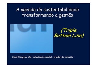 A agenda da sustentabilidade
transformando a gestão
(Triple
Bottom Line)
John Elkington, Ms. autoridade mundial, criador do conceito
 