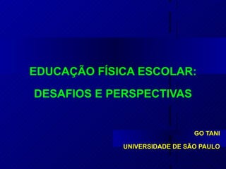 EDUCAÇÃO FÍSICA ESCOLAR: DESAFIOS E PERSPECTIVAS GO TANI UNIVERSIDADE DE SÃO PAULO 