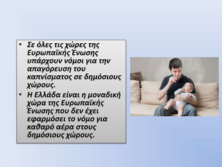 • Σε όλες τις χώρες της
Ευρωπαϊκής Ένωσης
υπάρχουν νόμοι για την
απαγόρευση του
καπνίσματος σε δημόσιους
χώρους.
• Η Ελλάδα είναι η μοναδική
χώρα της Ευρωπαϊκής
Ένωσης που δεν έχει
εφαρμόσει το νόμο για
καθαρό αέρα στους
δημόσιους χώρους.
 