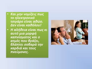 • Και μην νομίζεις πως
το ηλεκτρονικό
τσιγάρο είναι αθώο.
Δεν είναι καθόλου!
• Η αλήθεια είναι πως κι
αυτό μια μορφή
καπνίσματος και ο
ατμός που βγάζει,
βλάπτει σοβαρά την
καρδιά και τους
πνεύμονες.
 