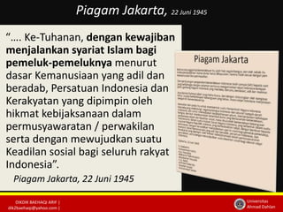 DIKDIK BAEHAQI ARIF | 
dik2baehaqi@yahoo.com | 
Universitas 
Ahmad Dahlan 
Piagam Jakarta, 22 Juni 1945 
“…. Ke-Tuhanan, dengan kewajiban 
menjalankan syariat Islam bagi 
pemeluk-pemeluknya menurut 
dasar Kemanusiaan yang adil dan 
beradab, Persatuan Indonesia dan 
Kerakyatan yang dipimpin oleh 
hikmat kebijaksanaan dalam 
permusyawaratan / perwakilan 
serta dengan mewujudkan suatu 
Keadilan sosial bagi seluruh rakyat 
Indonesia”. 
Piagam Jakarta, 22 Juni 1945 
 
