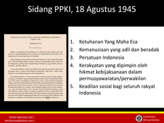 DIKDIK BAEHAQI ARIF | 
dik2baehaqi@yahoo.com | 
Universitas 
Ahmad Dahlan 
Sidang PPKI, 18 Agustus 1945 
1. Ketuhanan Yang Maha Esa 
2. Kemanusiaan yang adil dan beradab 
3. Persatuan Indonesia 
4. Kerakyatan yang dipimpin oleh 
hikmat kebijaksanaan dalam 
permusyawaratan/perwakilan 
5. Keadilan sosial bagi seluruh rakyat 
Indonesia 
 