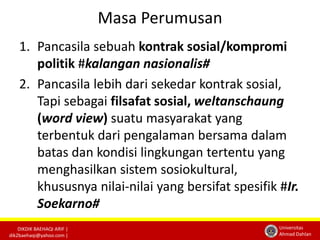 DIKDIK BAEHAQI ARIF | 
dik2baehaqi@yahoo.com | 
Universitas 
Ahmad Dahlan 
Masa Perumusan 
1. Pancasila sebuah kontrak sosial/kompromi 
politik #kalangan nasionalis# 
2. Pancasila lebih dari sekedar kontrak sosial, 
Tapi sebagai filsafat sosial, weltanschaung 
(word view) suatu masyarakat yang 
terbentuk dari pengalaman bersama dalam 
batas dan kondisi lingkungan tertentu yang 
menghasilkan sistem sosiokultural, 
khususnya nilai-nilai yang bersifat spesifik #Ir. 
Soekarno# 
 