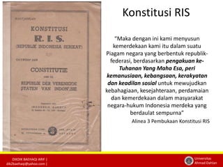 DIKDIK BAEHAQI ARIF | 
dik2baehaqi@yahoo.com | 
Universitas 
Ahmad Dahlan 
Konstitusi RIS 
“Maka dengan ini kami menyusun 
kemerdekaan kami itu dalam suatu 
Piagam negara yang berbentuk republik-federasi, 
berdasarkan pengakuan ke- 
Tuhanan Yang Maha Esa, peri 
kemanusiaan, kebangsaan, kerakyatan 
dan keadilan sosial untuk mewujudkan 
kebahagiaan, kesejahteraan, perdamaian 
dan kemerdekaan dalam masyarakat 
negara-hukum Indonesia merdeka yang 
berdaulat sempurna” 
Alinea 3 Pembukaan Konstitusi RIS 
 