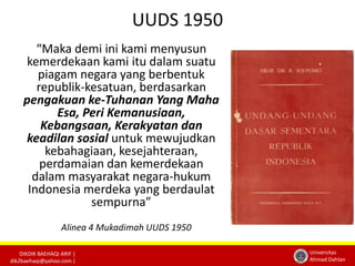 DIKDIK BAEHAQI ARIF | 
dik2baehaqi@yahoo.com | 
Universitas 
Ahmad Dahlan 
UUDS 1950 
“Maka demi ini kami menyusun 
kemerdekaan kami itu dalam suatu 
piagam negara yang berbentuk 
republik-kesatuan, berdasarkan 
pengakuan ke-Tuhanan Yang Maha 
Esa, Peri Kemanusiaan, 
Kebangsaan, Kerakyatan dan 
keadilan sosial untuk mewujudkan 
kebahagiaan, kesejahteraan, 
perdamaian dan kemerdekaan 
dalam masyarakat negara-hukum 
Indonesia merdeka yang berdaulat 
sempurna” 
Alinea 4 Mukadimah UUDS 1950 
 