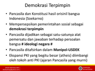 DIKDIK BAEHAQI ARIF | 
dik2baehaqi@yahoo.com | 
Universitas 
Ahmad Dahlan 
Demokrasi Terpimpin 
• Pancasila dan Konstitusi hasil orisinil bangsa 
Indonesia (Soekarno) 
• Mempersepsikan pemerintahan sosial sebagai 
demokrasi terpimpin 
• Pancasila dijadikan sebagai satu-satunya alat 
pemersatu dan jawaban terhadap persoalan 
bangsa # ideologi negara # 
• Pancasila ditafsirkan dalam Manipol-USDEK 
• Ekspansi PKI yang begitu besar (atheis) diimbangi 
oleh tokoh anti PKI (ajaran Pancasila yang murni) 
 