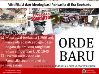 Mistifikasi dan Ideologisasi Pancasila di Era Soeharto 
DIKDIK BAEHAQI ARIF | 
dik2baehaqi@yahoo.com | 
Universitas 
Ahmad Dahlan 
 Masa awal berkuasa (1966-an), 
Pancasila adalah sebagai dasar 
negara dalam satu rangkaian 
integratif dengan UUD 1945 
 Doktrin melaksanakan 
Pancasila secara murni dan 
konsekuen 
 