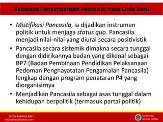 Beberapa Penyimpangan Pancasila masa Orde Baru 
• Mistifikasi Pancasila, ia dijadikan instrumen 
politik untuk menjaga status quo. Pancasila 
menjadi nilai-nilai yang diurai secara positivistik 
• Pancasila secara sistemik dimakna secara tunggal 
dengan didirikannya badan yang dikenal sebagai 
BP7 (Badan Pembinaan Pendidikan Pelaksanaan 
Pedoman Penghayatatan Pengamalan Pancasila) 
lengkap dengan program penataran P4 yang 
diorganisirnya 
• Menjadikan Pancasila sebagai asas tunggal dalam 
kehidupan berpolitik (termasuk partai politik) 
DIKDIK BAEHAQI ARIF | 
dik2baehaqi@yahoo.com | 
Universitas 
Ahmad Dahlan 
 