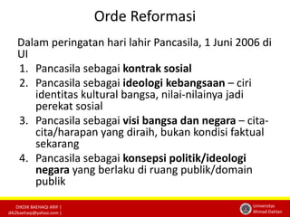 DIKDIK BAEHAQI ARIF | 
dik2baehaqi@yahoo.com | 
Universitas 
Ahmad Dahlan 
Orde Reformasi 
Dalam peringatan hari lahir Pancasila, 1 Juni 2006 di 
UI 
1. Pancasila sebagai kontrak sosial 
2. Pancasila sebagai ideologi kebangsaan – ciri 
identitas kultural bangsa, nilai-nilainya jadi 
perekat sosial 
3. Pancasila sebagai visi bangsa dan negara – cita-cita/ 
harapan yang diraih, bukan kondisi faktual 
sekarang 
4. Pancasila sebagai konsepsi politik/ideologi 
negara yang berlaku di ruang publik/domain 
publik 
 