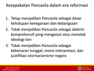 Kesepakatan Pancasila dalam era reformasi 
DIKDIK BAEHAQI ARIF | 
dik2baehaqi@yahoo.com | 
Universitas 
Ahmad Dahlan 
1. Tetap menjadikan Pancasila sebagai dasar 
kehidupan kenegaraan dan kebangsaan 
2. Tidak menjadikan Pancasila sebagai doktrin 
komprehensif yang mengatasi atau menolak 
ideologi lain 
3. Tidak menjadikan Pancasila sebagai 
kebenaran tunggal, mono interpretasi, dan 
justifikasi otoritarianisme negara 
 