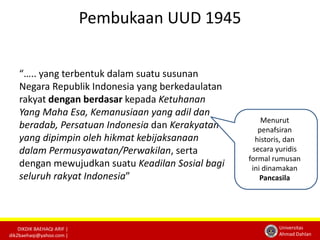 DIKDIK BAEHAQI ARIF | 
dik2baehaqi@yahoo.com | 
Universitas 
Ahmad Dahlan 
Pembukaan UUD 1945 
“….. yang terbentuk dalam suatu susunan 
Negara Republik Indonesia yang berkedaulatan 
rakyat dengan berdasar kepada Ketuhanan 
Yang Maha Esa, Kemanusiaan yang adil dan 
beradab, Persatuan Indonesia dan Kerakyatan 
yang dipimpin oleh hikmat kebijaksanaan 
dalam Permusyawatan/Perwakilan, serta 
dengan mewujudkan suatu Keadilan Sosial bagi 
seluruh rakyat Indonesia” 
Menurut 
penafsiran 
historis, dan 
secara yuridis 
formal rumusan 
ini dinamakan 
Pancasila 
 