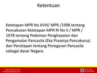 DIKDIK BAEHAQI ARIF | 
dik2baehaqi@yahoo.com | 
Universitas 
Ahmad Dahlan 
Ketentuan 
Ketetapan MPR No XVIII/ MPR /1998 tentang 
Pencabutan Ketetapan MPR RI No II / MPR / 
1978 tentang Pedoman Penghayatan dan 
Pengamalan Pancasila (Eka Prasetya Pancakarsa) 
dan Penetapan tentang Penegasan Pancasila 
sebagai dasar Negara. 
 