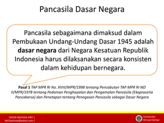 DIKDIK BAEHAQI ARIF | 
dik2baehaqi@yahoo.com | 
Universitas 
Ahmad Dahlan 
Pancasila Dasar Negara 
Pancasila sebagaimana dimaksud dalam 
Pembukaan Undang-Undang Dasar 1945 adalah 
dasar negara dari Negara Kesatuan Republik 
Indonesia harus dilaksanakan secara konsisten 
dalam kehidupan bernegara. 
Pasal 1 TAP MPR RI No. XVIII/MPR/1998 tentang Pencabutan TAP MPR RI NO 
II/MPR/1978 tentang Pedoman Penghayatan dan Pengamalan Pancasila (Ekaprasetia 
Pancakarsa) dan Penetapan tentang Penegasan Pancasila sebagai Dasar Negara 
 