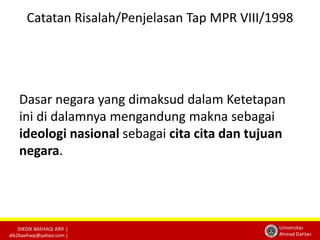 Catatan Risalah/Penjelasan Tap MPR VIII/1998 
Dasar negara yang dimaksud dalam Ketetapan 
ini di dalamnya mengandung makna sebagai 
ideologi nasional sebagai cita cita dan tujuan 
negara. 
DIKDIK BAEHAQI ARIF | 
dik2baehaqi@yahoo.com | 
Universitas 
Ahmad Dahlan 
 