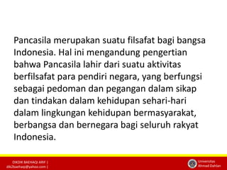 Pancasila merupakan suatu filsafat bagi bangsa 
Indonesia. Hal ini mengandung pengertian 
bahwa Pancasila lahir dari suatu aktivitas 
berfilsafat para pendiri negara, yang berfungsi 
sebagai pedoman dan pegangan dalam sikap 
dan tindakan dalam kehidupan sehari-hari 
dalam lingkungan kehidupan bermasyarakat, 
berbangsa dan bernegara bagi seluruh rakyat 
Indonesia. 
DIKDIK BAEHAQI ARIF | 
dik2baehaqi@yahoo.com | 
Universitas 
Ahmad Dahlan 
 