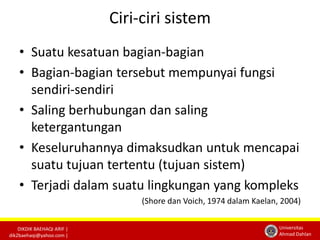 DIKDIK BAEHAQI ARIF | 
dik2baehaqi@yahoo.com | 
Universitas 
Ahmad Dahlan 
Ciri-ciri sistem 
• Suatu kesatuan bagian-bagian 
• Bagian-bagian tersebut mempunyai fungsi 
sendiri-sendiri 
• Saling berhubungan dan saling 
ketergantungan 
• Keseluruhannya dimaksudkan untuk mencapai 
suatu tujuan tertentu (tujuan sistem) 
• Terjadi dalam suatu lingkungan yang kompleks 
(Shore dan Voich, 1974 dalam Kaelan, 2004) 
 