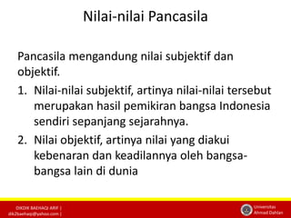 DIKDIK BAEHAQI ARIF | 
dik2baehaqi@yahoo.com | 
Universitas 
Ahmad Dahlan 
Nilai-nilai Pancasila 
Pancasila mengandung nilai subjektif dan 
objektif. 
1. Nilai-nilai subjektif, artinya nilai-nilai tersebut 
merupakan hasil pemikiran bangsa Indonesia 
sendiri sepanjang sejarahnya. 
2. Nilai objektif, artinya nilai yang diakui 
kebenaran dan keadilannya oleh bangsa-bangsa 
lain di dunia 
 