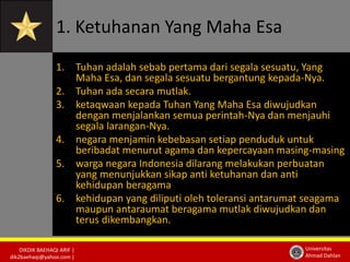 1. Ketuhanan Yang Maha Esa 
1. Tuhan adalah sebab pertama dari segala sesuatu, Yang 
2. Tuhan ada secara mutlak. 
3. ketaqwaan kepada Tuhan Yang Maha Esa diwujudkan 
4. negara menjamin kebebasan setiap penduduk untuk 
5. warga negara Indonesia dilarang melakukan perbuatan 
DIKDIK BAEHAQI ARIF | 
dik2baehaqi@yahoo.com | 
Maha Esa, dan segala sesuatu bergantung kepada-Nya. 
dengan menjalankan semua perintah-Nya dan menjauhi 
segala larangan-Nya. 
beribadat menurut agama dan kepercayaan masing-masing 
Universitas 
Ahmad Dahlan 
yang menunjukkan sikap anti ketuhanan dan anti 
kehidupan beragama 
6. kehidupan yang diliputi oleh toleransi antarumat seagama 
maupun antaraumat beragama mutlak diwujudkan dan 
terus dikembangkan. 
 
