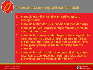 2. Kemanusiaan yang adil dan beradab 
DIKDIK BAEHAQI ARIF | 
dik2baehaqi@yahoo.com | 
Universitas 
Ahmad Dahlan 
1. manusia memiliki hakekat pribadi yang satu 
kemajemukan 
2. manusia terdiri dari susunan kodrat jiwa dan raga 
3. manusia berkedudukan sebagai makhluk individu 
dan makhluk sosial 
4. manusia Indonesia adalah bagian dari warga dunia 
yang meyakini adanya prinsip persamaan harkat, 
derajat dan martabat sebagai hamba Tuhan, serta 
menegakan prinsip keadilan terhadap sesama 
manusia 
5. manusia beradab adalah yang memiliki daya cipta, 
rasa, karsa, dan keyakinan sehingga jelas adanya 
perbedaan antara manusia dan hewan. 
 