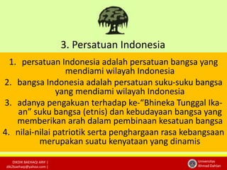 3. Persatuan Indonesia 
1. persatuan Indonesia adalah persatuan bangsa yang 
DIKDIK BAEHAQI ARIF | 
dik2baehaqi@yahoo.com | 
Universitas 
Ahmad Dahlan 
mendiami wilayah Indonesia 
2. bangsa Indonesia adalah persatuan suku-suku bangsa 
yang mendiami wilayah Indonesia 
3. adanya pengakuan terhadap ke-“Bhineka Tunggal Ika-an” 
suku bangsa (etnis) dan kebudayaan bangsa yang 
memberikan arah dalam pembinaan kesatuan bangsa 
4. nilai-nilai patriotik serta penghargaan rasa kebangsaan 
merupakan suatu kenyataan yang dinamis 
 