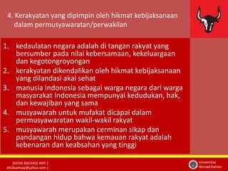 4. Kerakyatan yang dipimpin oleh hikmat kebijaksanaan 
dalam permusyawaratan/perwakilan 
DIKDIK BAEHAQI ARIF | 
dik2baehaqi@yahoo.com | 
Universitas 
Ahmad Dahlan 
1. kedaulatan negara adalah di tangan rakyat yang 
bersumber pada nilai kebersamaan, kekeluargaan 
dan kegotongroyongan 
2. kerakyatan dikendalikan oleh hikmat kebijaksanaan 
yang dilandasi akal sehat 
3. manusia Indonesia sebagai warga negara dari warga 
masyarakat Indonesia mempunyai kedudukan, hak, 
dan kewajiban yang sama 
4. musyawarah untuk mufakat dicapai dalam 
permusyawaratan wakil-wakil rakyat 
5. musyawarah merupakan cerminan sikap dan 
pandangan hidup bahwa kemauan rakyat adalah 
kebenaran dan keabsahan yang tinggi 
 