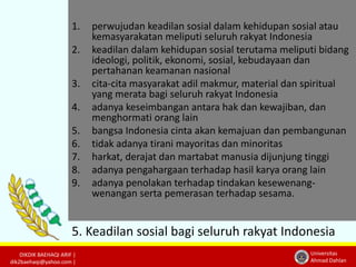 1. perwujudan keadilan sosial dalam kehidupan sosial atau 
2. keadilan dalam kehidupan sosial terutama meliputi bidang 
DIKDIK BAEHAQI ARIF | 
dik2baehaqi@yahoo.com | 
kemasyarakatan meliputi seluruh rakyat Indonesia 
Universitas 
Ahmad Dahlan 
ideologi, politik, ekonomi, sosial, kebudayaan dan 
pertahanan keamanan nasional 
3. cita-cita masyarakat adil makmur, material dan spiritual 
yang merata bagi seluruh rakyat Indonesia 
4. adanya keseimbangan antara hak dan kewajiban, dan 
menghormati orang lain 
5. bangsa Indonesia cinta akan kemajuan dan pembangunan 
6. tidak adanya tirani mayoritas dan minoritas 
7. harkat, derajat dan martabat manusia dijunjung tinggi 
8. adanya pengahargaan terhadap hasil karya orang lain 
9. adanya penolakan terhadap tindakan kesewenang-wenangan 
serta pemerasan terhadap sesama. 
5. Keadilan sosial bagi seluruh rakyat Indonesia 
