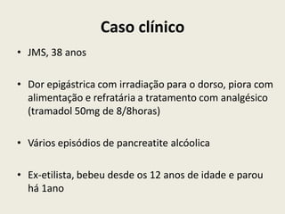 Caso clínico
• JMS, 38 anos

• Dor epigástrica com irradiação para o dorso, piora com
  alimentação e refratária a tratamento com analgésico
  (tramadol 50mg de 8/8horas)

• Vários episódios de pancreatite alcóolica

• Ex-etilista, bebeu desde os 12 anos de idade e parou
  há 1ano
 