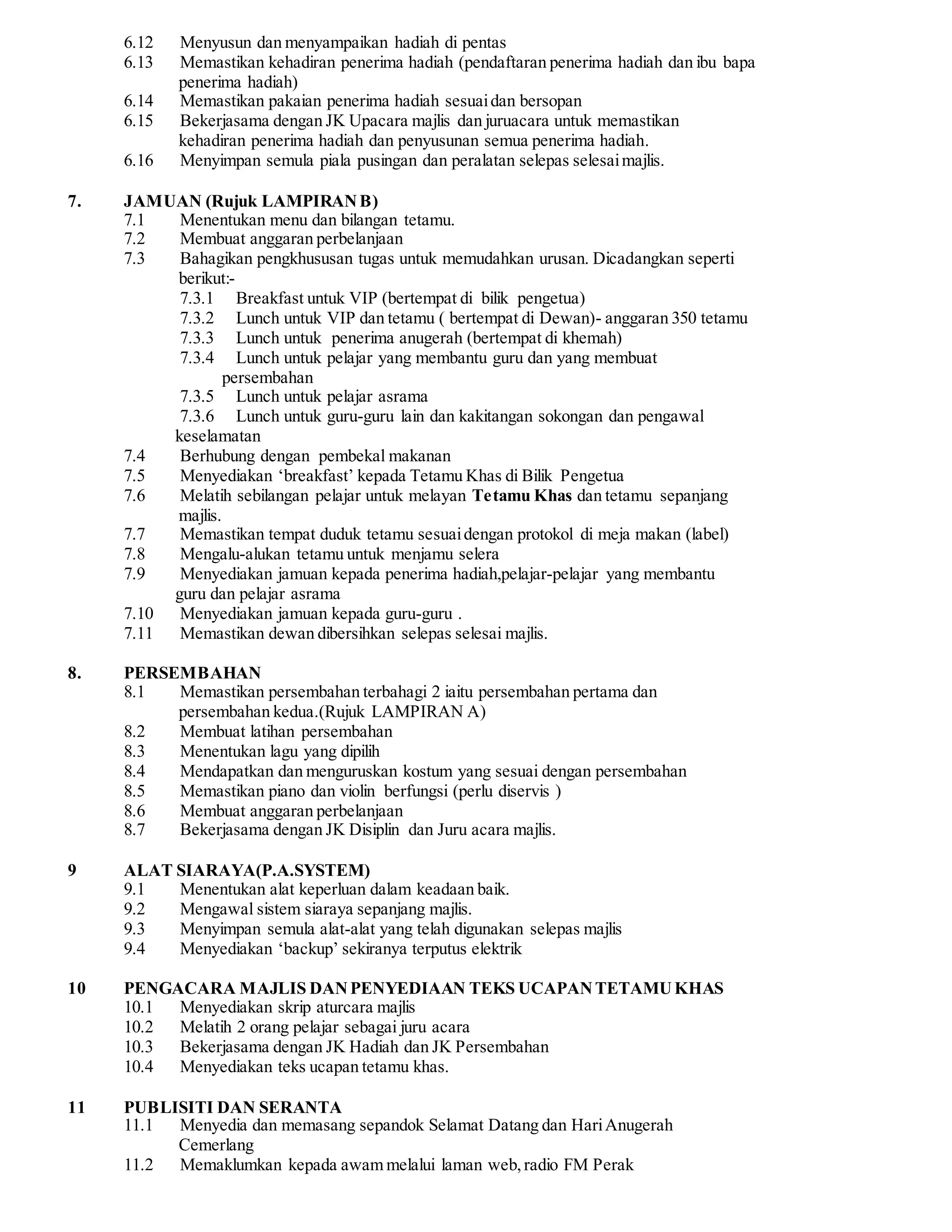 6.12 Menyusun dan menyampaikan hadiah di pentas 
6.13 Memastikan kehadiran penerima hadiah (pendaftaran penerima hadiah dan ibu bapa 
penerima hadiah) 
6.14 Memastikan pakaian penerima hadiah sesuai dan bersopan 
6.15 Bekerjasama dengan JK Upacara majlis dan juruacara untuk memastikan 
kehadiran penerima hadiah dan penyusunan semua penerima hadiah. 
6.16 Menyimpan semula piala pusingan dan peralatan selepas selesai majlis. 
7. JAMUAN (Rujuk LAMPIRAN B) 
7.1 Menentukan menu dan bilangan tetamu. 
7.2 Membuat anggaran perbelanjaan 
7.3 Bahagikan pengkhususan tugas untuk memudahkan urusan. Dicadangkan seperti 
berikut:- 
7.3.1 Breakfast untuk VIP (bertempat di bilik pengetua) 
7.3.2 Lunch untuk VIP dan tetamu ( bertempat di Dewan)- anggaran 350 tetamu 
7.3.3 Lunch untuk penerima anugerah (bertempat di khemah) 
7.3.4 Lunch untuk pelajar yang membantu guru dan yang membuat 
persembahan 
7.3.5 Lunch untuk pelajar asrama 
7.3.6 Lunch untuk guru-guru lain dan kakitangan sokongan dan pengawal 
keselamatan 
7.4 Berhubung dengan pembekal makanan 
7.5 Menyediakan ‘breakfast’ kepada Tetamu Khas di Bilik Pengetua 
7.6 Melatih sebilangan pelajar untuk melayan Tetamu Khas dan tetamu sepanjang 
majlis. 
7.7 Memastikan tempat duduk tetamu sesuai dengan protokol di meja makan (label) 
7.8 Mengalu-alukan tetamu untuk menjamu selera 
7.9 Menyediakan jamuan kepada penerima hadiah,pelajar-pelajar yang membantu 
guru dan pelajar asrama 
7.10 Menyediakan jamuan kepada guru-guru . 
7.11 Memastikan dewan dibersihkan selepas selesai majlis. 
8. PERSEMBAHAN 
8.1 Memastikan persembahan terbahagi 2 iaitu persembahan pertama dan 
persembahan kedua.(Rujuk LAMPIRAN A) 
8.2 Membuat latihan persembahan 
8.3 Menentukan lagu yang dipilih 
8.4 Mendapatkan dan menguruskan kostum yang sesuai dengan persembahan 
8.5 Memastikan piano dan violin berfungsi (perlu diservis ) 
8.6 Membuat anggaran perbelanjaan 
8.7 Bekerjasama dengan JK Disiplin dan Juru acara majlis. 
9 ALAT SIARAYA(P.A.SYSTEM) 
9.1 Menentukan alat keperluan dalam keadaan baik. 
9.2 Mengawal sistem siaraya sepanjang majlis. 
9.3 Menyimpan semula alat-alat yang telah digunakan selepas majlis 
9.4 Menyediakan ‘backup’ sekiranya terputus elektrik 
10 PENGACARA MAJLIS DAN PENYEDIAAN TEKS UCAPAN TETAMU KHAS 
10.1 Menyediakan skrip aturcara majlis 
10.2 Melatih 2 orang pelajar sebagai juru acara 
10.3 Bekerjasama dengan JK Hadiah dan JK Persembahan 
10.4 Menyediakan teks ucapan tetamu khas. 
11 PUBLISITI DAN SERANTA 
11.1 Menyedia dan memasang sepandok Selamat Datang dan Hari Anugerah 
Cemerlang 
11.2 Memaklumkan kepada awam melalui laman web, radio FM Perak 
 