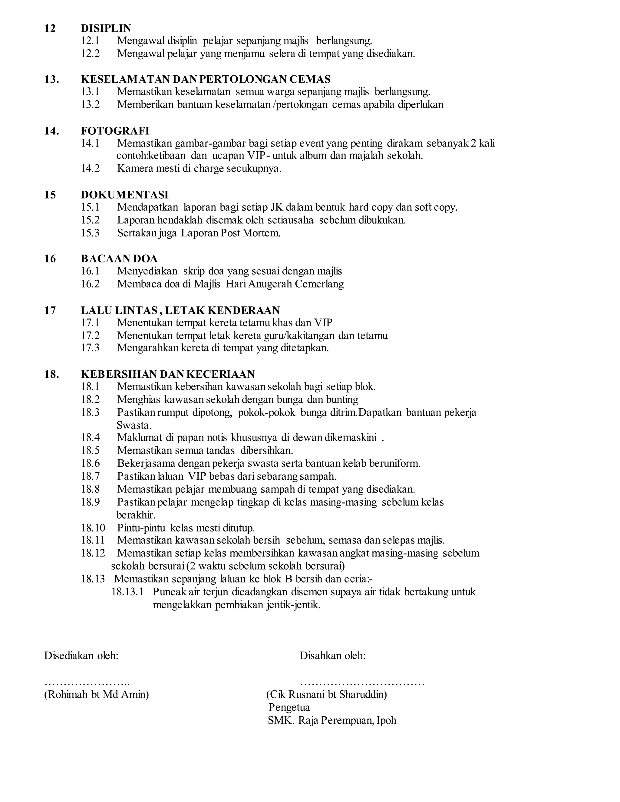 12 DISIPLIN 
12.1 Mengawal disiplin pelajar sepanjang majlis berlangsung. 
12.2 Mengawal pelajar yang menjamu selera di tempat yang disediakan. 
13. KESELAMATAN DAN PERTOLONGAN CEMAS 
13.1 Memastikan keselamatan semua warga sepanjang majlis berlangsung. 
13.2 Memberikan bantuan keselamatan /pertolongan cemas apabila diperlukan 
14. FOTOGRAFI 
14.1 Memastikan gambar-gambar bagi setiap event yang penting dirakam sebanyak 2 kali 
contoh:ketibaan dan ucapan VIP- untuk album dan majalah sekolah. 
14.2 Kamera mesti di charge secukupnya. 
15 DOKUMENTASI 
15.1 Mendapatkan laporan bagi setiap JK dalam bentuk hard copy dan soft copy. 
15.2 Laporan hendaklah disemak oleh setiausaha sebelum dibukukan. 
15.3 Sertakan juga Laporan Post Mortem. 
16 BACAAN DOA 
16.1 Menyediakan skrip doa yang sesuai dengan majlis 
16.2 Membaca doa di Majlis Hari Anugerah Cemerlang 
17 LALU LINTAS , LETAK KENDERAAN 
17.1 Menentukan tempat kereta tetamu khas dan VIP 
17.2 Menentukan tempat letak kereta guru/kakitangan dan tetamu 
17.3 Mengarahkan kereta di tempat yang ditetapkan. 
18. KEBERSIHAN DAN KECERIAAN 
18.1 Memastikan kebersihan kawasan sekolah bagi setiap blok. 
18.2 Menghias kawasan sekolah dengan bunga dan bunting 
18.3 Pastikan rumput dipotong, pokok-pokok bunga ditrim.Dapatkan bantuan pekerja 
Swasta. 
18.4 Maklumat di papan notis khususnya di dewan dikemaskini . 
18.5 Memastikan semua tandas dibersihkan. 
18.6 Bekerjasama dengan pekerja swasta serta bantuan kelab beruniform. 
18.7 Pastikan laluan VIP bebas dari sebarang sampah. 
18.8 Memastikan pelajar membuang sampah di tempat yang disediakan. 
18.9 Pastikan pelajar mengelap tingkap di kelas masing-masing sebelum kelas 
berakhir. 
18.10 Pintu-pintu kelas mesti ditutup. 
18.11 Memastikan kawasan sekolah bersih sebelum, semasa dan selepas majlis. 
18.12 Memastikan setiap kelas membersihkan kawasan angkat masing-masing sebelum 
sekolah bersurai (2 waktu sebelum sekolah bersurai) 
18.13 Memastikan sepanjang laluan ke blok B bersih dan ceria:- 
18.13.1 Puncak air terjun dicadangkan disemen supaya air tidak bertakung untuk 
mengelakkan pembiakan jentik-jentik. 
Disediakan oleh: Disahkan oleh: 
………………….. …………………………… 
(Rohimah bt Md Amin) (Cik Rusnani bt Sharuddin) 
Pengetua 
SMK. Raja Perempuan, Ipoh 
 