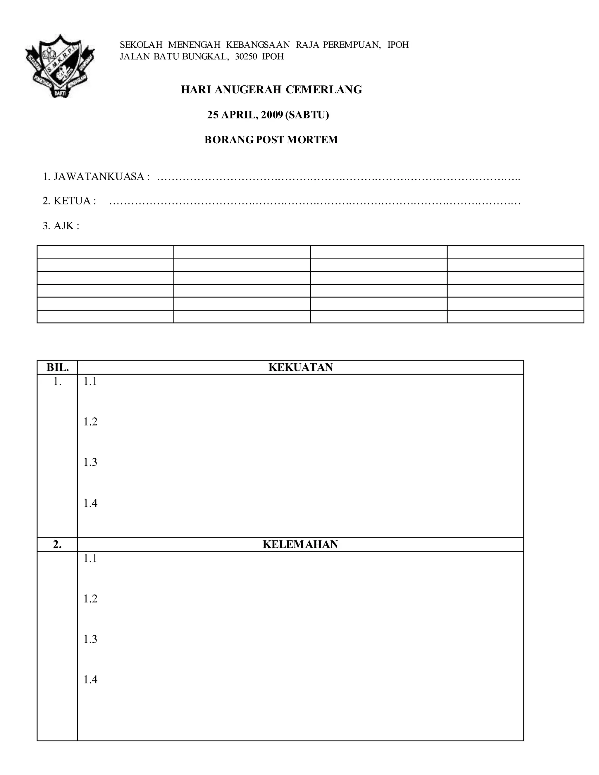 HARI ANUGERAH CEMERLANG 
25 APRIL, 2009 (SABTU) 
BORANG POST MORTEM 
1. JAWATANKUASA : ……………………………………………………………………………………….. 
2. KETUA : …………………………………………………………………………………………………… 
3. AJK : 
BIL. KEKUATAN 
1. 1.1 
1.2 
1.3 
1.4 
2. KELEMAHAN 
1.1 
1.2 
1.3 
1.4 
SEKOLAH MENENGAH KEBANGSAAN RAJA PEREMPUAN, IPOH 
JALAN BATU BUNGKAL, 30250 IPOH 
 